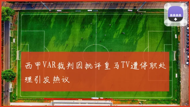 西甲VAR裁判因批评皇马TV遭停职处理引发热议