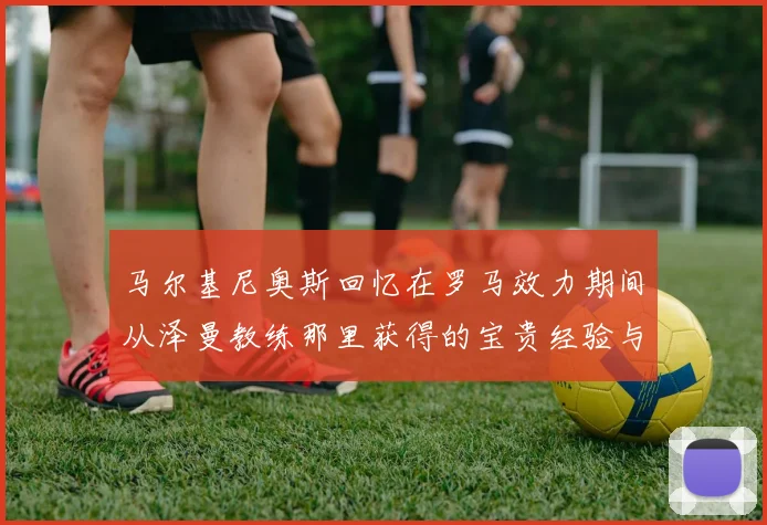 马尔基尼奥斯回忆在罗马效力期间从泽曼教练那里获得的宝贵经验与成长