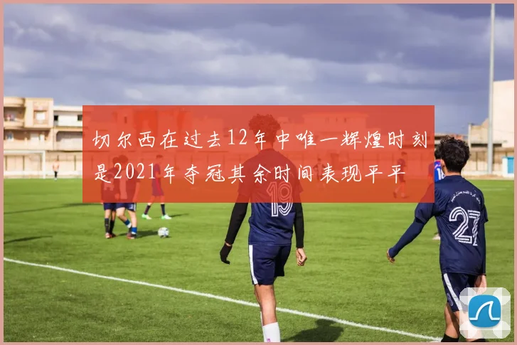 切尔西在过去12年中唯一辉煌时刻是2021年夺冠其余时间表现平平