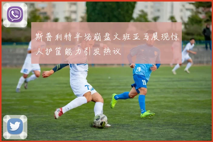 斯普利特半场崩盘文班亚马展现惊人护筐能力引发热议