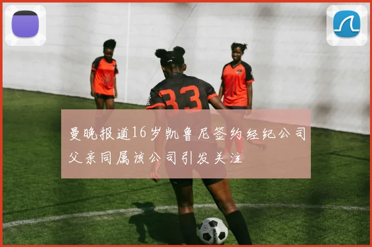 曼晚报道16岁凯鲁尼签约经纪公司父亲同属该公司引发关注