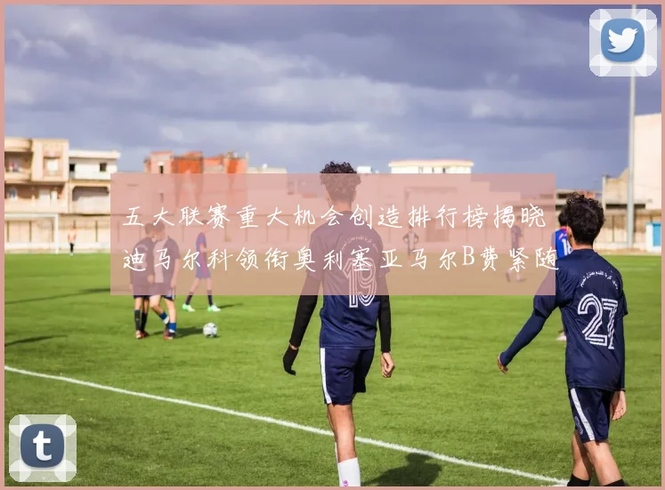 五大联赛重大机会创造排行榜揭晓迪马尔科领衔奥利塞亚马尔B费紧随其后