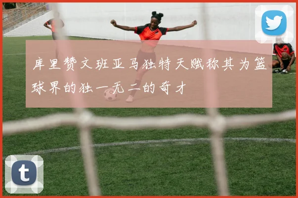 库里赞文班亚马独特天赋称其为篮球界的独一无二的奇才