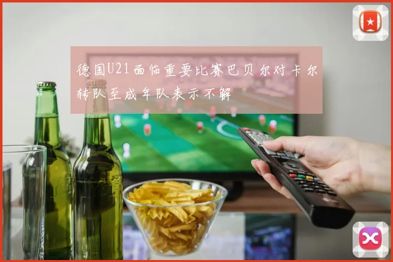 德国U21面临重要比赛巴贝尔对卡尔转队至成年队表示不解