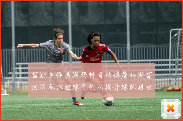 雷迪克强调斯玛特肯纳德詹姆斯需协同承担控球责任以提升球队进攻效率