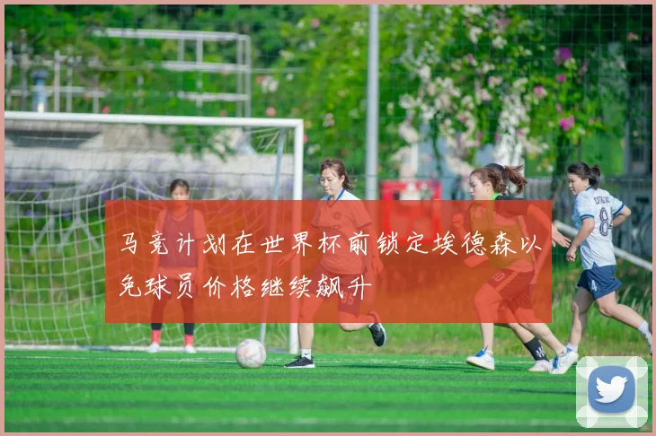 马竞计划在世界杯前锁定埃德森以免球员价格继续飙升